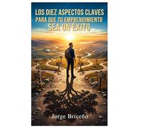 10 ASPECTOS CLAVES PARA QUE TU EMPRENDIMIENTO SEA UN ÉXITO: De la idea al impacto: la guía definitiva para emprendedores que quieren construir negocios sólidos, sostenibles y con propósito