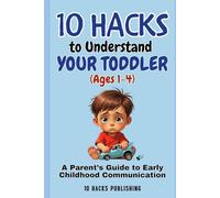 10 Hacks to Understand Your Toddler (Ages 1-4): A Parent’s Guide to Early Childhood Communication (10 Hacks Publishing: Essential Life Skills They Don’t Teach in School)