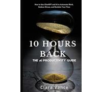 10 Hours Back: The AI Productivity Guide: How to Use ChatGPT and AI Tools to Automate Work, Reduce Stress, and Reclaim Your Time
