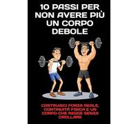 10 Passi per Non Avere più un Corpo Debole: Costruisci forza reale, continuità fisica e un corpo che regge senza crollare