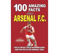 100 AMAZING FACTS ABOUT ARSENAL FC: The Ultimate Trivia Book, Records and Fun Facts for Arsenal Fans (AMAZING FACTS TRIVIA AND STORIES)