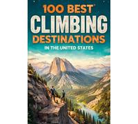 100 Best Climbing Destinations In The United States: A Climber’s Guide To America’s Most Epic Crags, Peaks, Boulders, And Outdoor Adventures