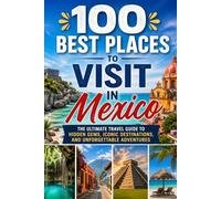 100 Best Places to Visit in Mexico: The Ultimate Travel Guide to Beach Resorts, Colonial Cities, Ancient Ruins, and Hidden Gems Across Mexico