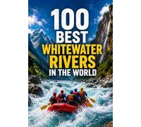 100 Best Whitewater Rivers in the World: The Ultimate Bucket List Guide to Legendary Rapids, Rafting Trips, and Kayaking Adventures Across Six Continents