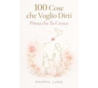 100 Cose che Voglio Dirti Prima che Tu Cresca: Tutto quello che una mamma vorrebbe dire a sua figlia, prima che il tempo voli via