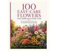 100 EASY-CARE FLOWERS THAT COME BACK EVERY YEAR: Find the Right Plant for Your Zone, Sun, Shade, Soil & Garden Problems - Simple • Beautiful • Low-Maintenance
