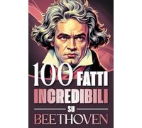 100 Fatti Incredibili su Beethoven: Curiosità, Segreti e Retroscena sulla Vita e sulle Opere del Genio che ha Rivoluzionato la Musica Classica (100 ... Bach e i Grandi Maestri della Storia)