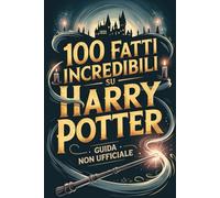 100 Fatti Incredibili su Harry Potter: Guida Non Ufficiale Per Veri Fan: Segreti e Curiosità Sorprendenti