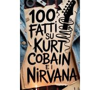 100 Fatti su Kurt Cobain e i Nirvana: Genio, Rabbia e Poesia del Ragazzo che Cambiò per Sempre la Musica (100 Fatti Incredibili - Le Leggende del Rock)