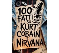 100 Fatti su Kurt Cobain e i Nirvana: Genio, Rabbia e Poesia del Ragazzo che Cambiò per Sempre la Musica (100 Fatti Incredibili - Le Leggende del Rock)