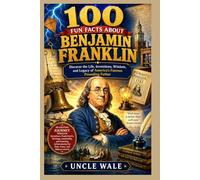 100 Fun Facts About Benjamin Franklin: Discover the Life, Inventions, Wisdom, and Legacy of America’s Famous Founding Father: An Exciting Journey Through Benjamin Franklin’s Inventions, Experiments,