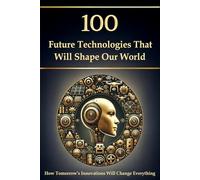 100 Future Technologies That Will Shape Our World - How Tomorrow’s Innovations Will Change Everything