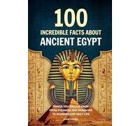100 Incredible Facts About Ancient Egypt: Things You Should Know From Pyramids and Pharaohs to Mummies and Daily Life