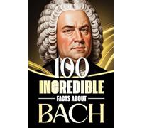 100 Incredible Facts About Bach: Stories, Anecdotes, and Curious Insights Into the Life and Legacy of the Baroque Master (100 Amazing Facts: Masterminds of Classical Music)