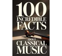 100 Incredible Facts About Classical Music: A Simple and Curiosity-Filled Guide to Composers, Operas, and Timeless Masterpieces (100 Amazing Facts: Masterminds of Classical Music)
