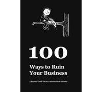 100 Ways to Ruin Your Business: A Practical Guide for the Committed Self-Saboteur