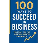 100 WAYS TO SUCCEED IN BUSINESS: Practical tips for ambition,growth and wealth