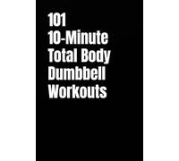101 10-Minute Total Body Dumbbell Workouts: Fast, Effective, and Dumbbell Workouts for Strength, Fat Loss, and Maximum Results (The 101 Workout Series)