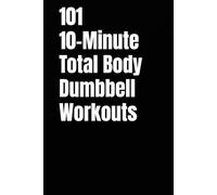 101 10-Minute Total Body Dumbbell Workouts: Fast, Effective, and Dumbbell Workouts for Strength, Fat Loss, and Maximum Results (The 101 Workout Series)