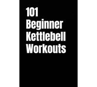 101 Beginner Kettlebell Workouts: Simple Kettlebell Workouts for Building Strength, Confidence, and Fitness at Home or Gym (101 Beginner Workouts)
