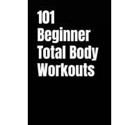 101 Beginner Total Body Workouts: Simple Total Body Routines to Build Strength, Confidence, and Consistency (101 Beginner Workouts)