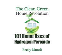 101 Home Uses of Hydrogen Peroxide: The Clean Green Home Revolution