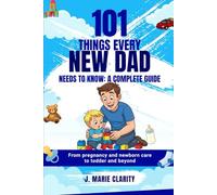 101 THINGS EVERY NEW DAD NEES TO KNOW: A COMPLETE GUIDE: From Pregnancy and Newborn Care To Toddler and Beyond