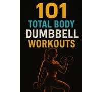 101 Total Body Dumbbell Workouts: Build Strength, Burn Fat, and Transform Your Body with Simple Exercises for Every Fitness Level