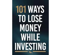 101 Ways to Lose Money While Investing: A Cautionary Handbook for the Brave, the Overconfident, and the Unlucky