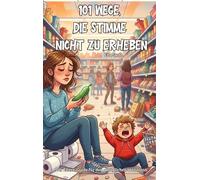 101 Wege, die Stimme nicht zu erheben: Der Eltern-Guide für den alltäglichen Wahnsinn