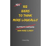 102 Ideas to Think More Logically: No Perfect Logic. No Always Being Right. Simple Everyday Ideas To Question Assumptions, Challenge Your Thinking, and Make More Reasoned Decisions. (The 102 Series)