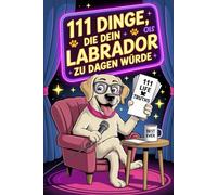 111 Dinge, die dein Labrador zu dir sagen würde: Das witzige Geschenk für alle Labrador-Fans, die endlich wissen wollen, was ihr Vierbeiner wirklich denkt