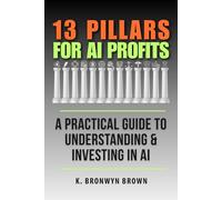 13 Pillars for AI Profits - A Practical Guide to Understanding & Investing in AI: Learn About the Artificial Intelligence Ecosystem, Evaluate ... Your Portfolio, and Invest With Confidence