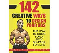 142 Creative Ways To Design Your Abs: The How To Guide For A Sexy Six-Pack For Life