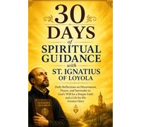 30 Days of Spiritual Guidance with St. Ignatius of Loyola: Daily Reflections on Discernment, Prayer, and Surrender to God’s Will for a Deeper Faith and a Life for His Greater Glory