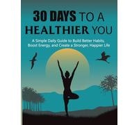 30 Days to a Healthier You: A Simple Daily Guide to Build Better Habits, Boost Energy, and Create a Stronger, Happier Life