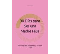 30 Días para Ser una Madre Feliz: Reconéctate, Perdónate y Vive sin Culpa
