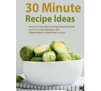 30 Minute Recipe Ideas: Short on Time But Craving Flavorful Food? Learn to Cook Delicious and Simple Meals in Half Hour or Less