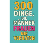 300 Dinge, die Männer Frauen nie verraten: Was Männer wirklich denken - aber niemals laut sagen würden