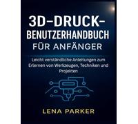 3D-DRUCK- BENUTZERHANDBUCH FÜR ANFÄNGER: Leicht verständliche Anleitungen zum Erlernen von Werkzeugen, Techniken und Projekten
