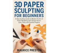 3D paper sculpting for Beginners: A Step-by-Step Guide to Master the Art of Paper Modeling with Simple Techniques, Tools, and Creative Projects