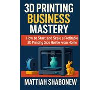 3D Printing Business Mastery - How to Start and Scale a Profitable 3D Printing Side Hustle From Home