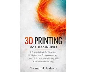 3D Printing for Beginners: A Practical Guide for Newbies, Hobbyists, and Entrepreneurs to Learn, Build, and Make Money with Additive Manufacturing