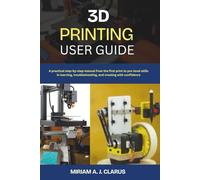 3D PRINTING USER GUIDE: A practical step-by-step manual from the first print to pro-level skills in learning, troubleshooting, and creating with confidence
