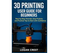 3D printing User guide for beginners: Step-by-Step Tutorials, Easy Projects, and Practical Tips to Start with Confidence
