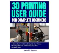 3D Printing User Guide for Complete Beginners: A Simple Starter Guide to Setting Up Your Printer, Choosing Materials, and Creating Your First Successful Prints