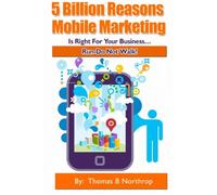 5 Billion Reasons Mobile Marketing is Right For Your Business...: Run Do Not Walk!