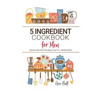 5 Ingredient Cookbook for Men: Quick High-Protein Meals with 5 Ingredients to Fuel Your Body with Bold, Wholesome Flavor