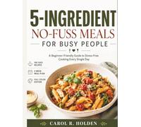 5-INGREDIENT NO-FUSS MEALS FOR BUSY PEOPLE: A Beginner-Friendly Guide to Stress-Free Cooking Every Single Day