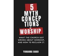 5 MYTHCONCEPTIONS OF WORSHIP: What the Church Got Wrong About Worship, and How to Reclaim It
